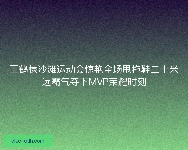 王鹤棣沙滩运动会惊艳全场甩拖鞋二十米远霸气夺下MVP荣耀时刻