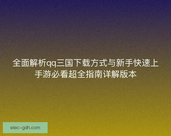 全面解析qq三国下载方式与新手快速上手游必看超全指南详解版本 全面解析qq三国下载方式与新手快速上手游必看超全指南详解版本