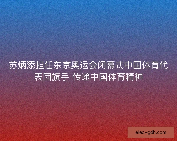 苏炳添担任东京奥运会闭幕式中国体育代表团旗手 传递中国体育精神