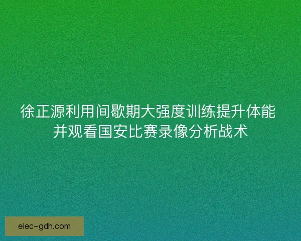 徐正源利用间歇期大强度训练提升体能 并观看国安比赛录像分析战术