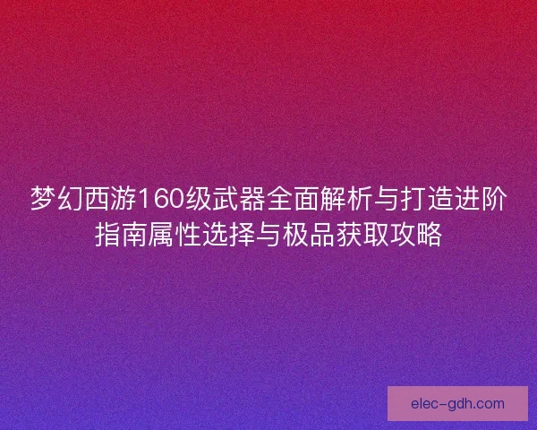 梦幻西游160级武器全面解析与打造进阶指南属性选择与极品获取攻略