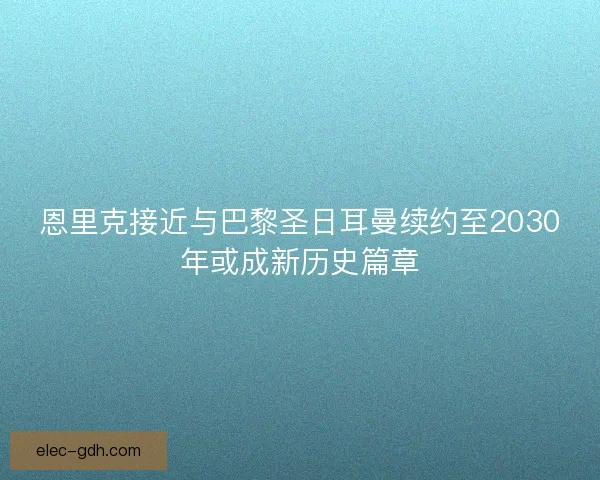 恩里克接近与巴黎圣日耳曼续约至2030年或成新历史篇章 恩里克接近与巴黎圣日耳曼续约至2030年或成新历史篇章