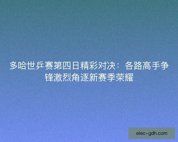 多哈世乒赛第四日精彩对决：各路高手争锋激烈角逐新赛季荣耀