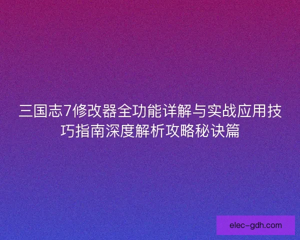 三国志7修改器全功能详解与实战应用技巧指南深度解析攻略秘诀篇