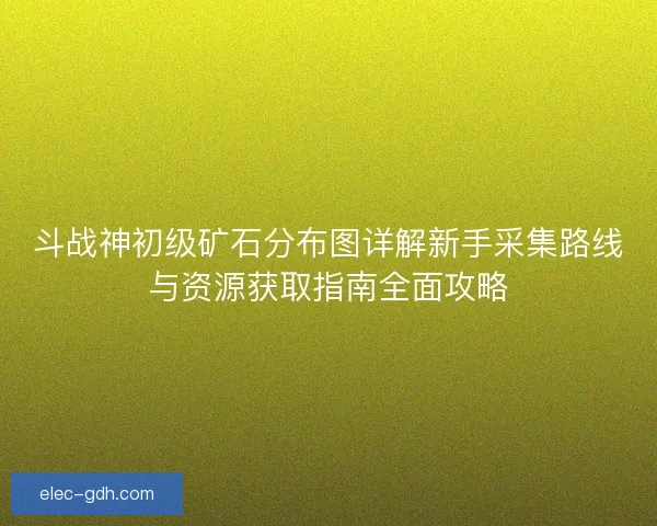 斗战神初级矿石分布图详解新手采集路线与资源获取指南全面攻略